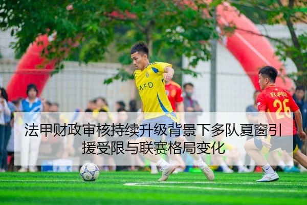 法甲财政审核持续升级背景下多队夏窗引援受限与联赛格局变化